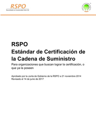 RSPO
Estándar de Certificación de
la Cadena de Suministro
Para organizaciones que buscan lograr la certificación, o
que ya la poseen
Aprobado por la Junta de Gobierno de la RSPO a 21 noviembre 2014
Revisado el 14 de junio de 2017
 