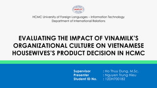 HCMC University of Foreign Languages – Information Technology
Department of International Relations
EVALUATING THE IMPACT OF VINAMILK’S
ORGANIZATIONAL CULTURE ON VIETNAMESE
HOUSEWIVES’S PRODUCT DECISION IN HCMC
Supervisor : Ho Thuy Dung, M.Sc.
Presenter : Nguyen Trung Hieu
Student ID No. : 12DH700182
 