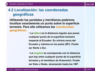 4.2  Localización: las coordenadas geográficas   Nuestro planeta la Tierra 1º ESO  | UNIDAD 01 | CIENCIAS SOCIALES Utilizando los paralelos y meridianos podemos localizar exactamente un punto sobre la superficie terrestre. Para ello utilizamos las  coordenadas geográficas: La  latitud  es la distancia angular que posee cualquier punto de la superficie terrestre respecto al Ecuador. Es mínima cerca del Ecuador y máxima en los polos (90º). Puede ser Norte o Sur.  La  longitud  se corresponde con la distancia  que hay entre cualquier punto de la superficie terrestre y el meridiano de Greenwich. Puede ser Este u Oeste, alcanzando hasta los 180º. 