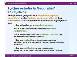 1.¿Qué estudia la Geografía? 1.1 Objetivos Nuestro planeta la Tierra 1º ESO  | UNIDAD 01 | CIENCIAS SOCIALES El objetivo del geógrafo es el  estudio del espacio geográfico  y de los  factores que actúan sobre él.  Las  características  más importantes de un espacio geográfico son: Que se localice en la  superficie terrestre. Que pueda representarse mediante  métodos cartográficos. Que se organice mediante  elementos comunes  que lo diferencien de otros espacios. Que sea  explicable  por las relaciones que se entablan entre sus elementos físicos y las actividades humanas. Que sea  modificable,  ya que los espacios geográficos están en constante evolución o cambio. 