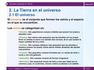 2. La Tierra en el universo 2.1 El universo Nuestro planeta la Tierra 1º ESO  | UNIDAD 01 | CIENCIAS SOCIALES El  universo  es el conjunto que forman los astros y el espacio en el que se encuentran.  Los  astros  se categorizan en:   Estrellas.  Son gigantescos cuerpos celestes que poseen luz propia y despiden calor. Planetas.  Son astros más pequeños que las estrellas sin luz propia. Giran en órbitas en torno a la estrella más cercana, de la cual reciben la mayor cantidad de luz y calor. Satélites.  Son cuerpos estelares más pequeños que los planetas y tampoco poseen luz propia. Estos astros orbitan alrededor del planeta más próximo. Cometas.  Son pequeños cuerpos formados por un núcleo de hielo o rocas y una cola gaseosa. Asteroides.  Son cuerpos rocosos de formas irregulares. Meteoritos.  Son pequeños trozos de hielo y roca que viajan por el universo y que, en ocasiones, chocan contra un planeta o un satélite. 