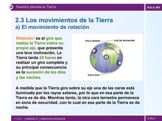 2.3 Los movimientos de la Tierra a) El movimiento de rotación Nuestro planeta la Tierra 1º ESO  | UNIDAD 01 | CIENCIAS SOCIALES Rotación:  es el  giro que realiza la Tierra sobre su propio eje,  que presenta una leve inclinación. La Tierra tarda  24 horas  en realizar un giro completo y su principal consecuencia es la  sucesión de los días y las noches.    A medida que la Tierra gira sobre su eje una de las caras está iluminada por los rayos solares, por lo que en esa parte de la Tierra es de día. Mientras tanto, la otra cara terrestre permanece en zona de oscuridad, con lo cual en esa parte de la Tierra es de noche. 