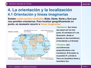 4. La orientación y la localización  4.1 Orientación y líneas imaginarias Nuestro planeta la Tierra 1º ESO  | UNIDAD 01 | CIENCIAS SOCIALES Existen  cuatro puntos cardinales  (Este, Oeste, Norte y Sur) que nos permiten orientarnos. Para localizar geográficamente un punto, es necesario recurrir a  líneas imaginarias: Meridianos.  Son líneas que pasan por los dos polos. El meridiano 0º o de Greenwich, divide el planeta en dos hemisferios: el Occidental y el Oriental. Paralelos.  Son circunferencias perpendiculares a los meridianos. El Ecuador es el paralelo 0º y divide la Tierra en hemisferio Norte y hemisferio Sur. 