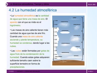 La dinámica atmosférica. Tiempo y clima. 4.2 La humedad atmosférica   1º ESO  |  UNIDAD 5  | CIENCIAS SOCIALES   La  humedad atmosférica  es  la cantidad de agua que tiene una masa de aire.  El  aparato  con el que se mide es el  higrómetro. Las masas de aire caliente tienen más cantidad de agua que las de aire frío.   Cuando una  masa de aire caliente   asciende y pierde temperatura, su humedad se condensa,  dando lugar a las  nubes.   Las  nubes  están formadas por  gotas de agua fruto de la condensación de la humedad.  Cuando estas gotas adquieren suficiente tamaño caen sobre la superficie terrestre en forma de  precipitaciones. 