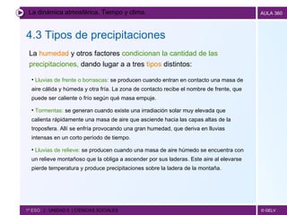 La dinámica atmosférica. Tiempo y clima. 4.3 Tipos de precipitaciones   1º ESO  |  UNIDAD 5  | CIENCIAS SOCIALES   La  humedad  y otros factores  condicionan la cantidad de las precipitaciones,  dando lugar a   a tres  tipos  distintos: Lluvias de frente o borrascas:  se producen cuando entran en contacto una masa de aire cálida y húmeda y otra fría. La zona de contacto recibe el nombre de frente, que puede ser caliente o frío según qué masa empuje. Tormentas:  se generan cuando existe una irradiación solar muy elevada que calienta rápidamente una masa de aire que asciende hacia las capas altas de la troposfera. Allí se enfría provocando una gran humedad, que deriva en lluvias intensas en un corto período de tiempo. Lluvias de relieve:  se producen cuando una masa de aire húmedo se encuentra con un relieve montañoso que la obliga a ascender por sus laderas. Este aire al elevarse pierde temperatura y produce precipitaciones sobre la ladera de la montaña. 