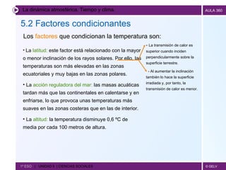 La dinámica atmosférica. Tiempo y clima. 5.2 Factores condicionantes   1º ESO  |  UNIDAD 5  | CIENCIAS SOCIALES   Los  factores  que condicionan la temperatura son: La  latitud:  este factor está relacionado con la mayor o menor inclinación de los rayos solares. Por ello, las temperaturas son más elevadas en las zonas ecuatoriales y muy bajas en las zonas polares. La  acción reguladora del mar:  las masas acuáticas tardan más que las continentales en calentarse y en enfriarse, lo que provoca unas temperaturas más suaves en las zonas costeras que en las de interior. La  altitud:  la temperatura disminuye 0,6 ºC de media por cada 100 metros de altura. -  La transmisión de calor es superior cuando inciden perpendicularmente sobre la superficie terrestre. - Al aumentar la inclinación también lo hace la superficie irradiada y, por tanto, la transmisión de calor es menor. 