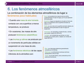 La dinámica atmosférica. Tiempo y clima. 6. Los fenómenos atmosféricos   1º ESO  |  UNIDAD 5  | CIENCIAS SOCIALES   La combinación de los elementos atmosféricos da lugar a  fenómenos poco habituales : Rocío:  la humedad de la masa de aire se enfría condensándose el vapor de agua, por lo que aparecen diminutas gotas. Escarcha:  el agua se deposita en el suelo en forma de hielo si la temperatura de la superficie terrestre es inferior a 0 ºC. Niebla:  es una nube en la superficie terrestre debido a la pequeñez de las partículas de vapor de agua en suspensión. Cuando una  masa de aire húmeda  contacta con una superficie a menos temperatura, se produce: En ocasiones, las masas de aire producen  fenómenos catastróficos: Las  brumas  y  calimas  se producen por un incremento de partículas sólidas en suspensión en una masa de aire.  Los  fenómenos eléctricos  de las capas inferiores de la atmósfera son: Huracanes:  van asociados a fuertes lluvias y vientos que pueden superar los 250 km/h. Tornados:  son turbulencias que forman un cono invertido que arrastra polvo y objetos con vientos de hasta 500 km/h. Rayo:  son descargas eléctricas generalmente causadas por tormentas. Relámpago:  es el fenómeno luminoso de forma zigzagueante unido al rayo. Trueno:  es el ruido fuerte y seco producido por los anteriores fenómenos. 