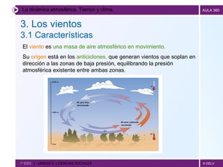La dinámica atmosférica. Tiempo y clima. 3. Los vientos 3.1 Características   1º ESO  |  UNIDAD 5  | CIENCIAS SOCIALES   El  viento  es  una masa de aire atmosférico en movimiento.   Su  origen  está en los  anticiclones,  que generan vientos que soplan en dirección a las zonas de baja presión, equilibrando la presión atmosférica existente entre ambas zonas. 