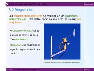 La dinámica atmosférica. Tiempo y clima. 3.2 Magnitudes   1º ESO  |  UNIDAD 5  | CIENCIAS SOCIALES   Las  características del viento  se estudian en las  estaciones meteorológicas.  Para definir cómo es un viento, se utilizan  dos magnitudes: Fuerza o velocidad,  que se expresa en km/h y se mide con  anemómetros. Dirección,  que nos indica el lugar de origen del viento y su destino. Fotografía de un anemómetro en una estación meteorológica.  