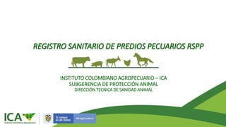 REGISTRO SANITARIO DE PREDIOS PECUARIOS RSPP
INSTITUTO COLOMBIANO AGROPECUARIO – ICA
SUBGERENCIA DE PROTECCIÓN ANIMAL
DIRECCIÓN TECNICA DE SANIDAD ANIMAL
 