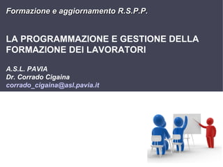 Formazione e aggiornamento R.S.P.P.

LA PROGRAMMAZIONE E GESTIONE DELLA
FORMAZIONE DEI LAVORATORI
A.S.L. PAVIA
Dr. Corrado Cigaina
corrado_cigaina@asl.pavia.it

1

 