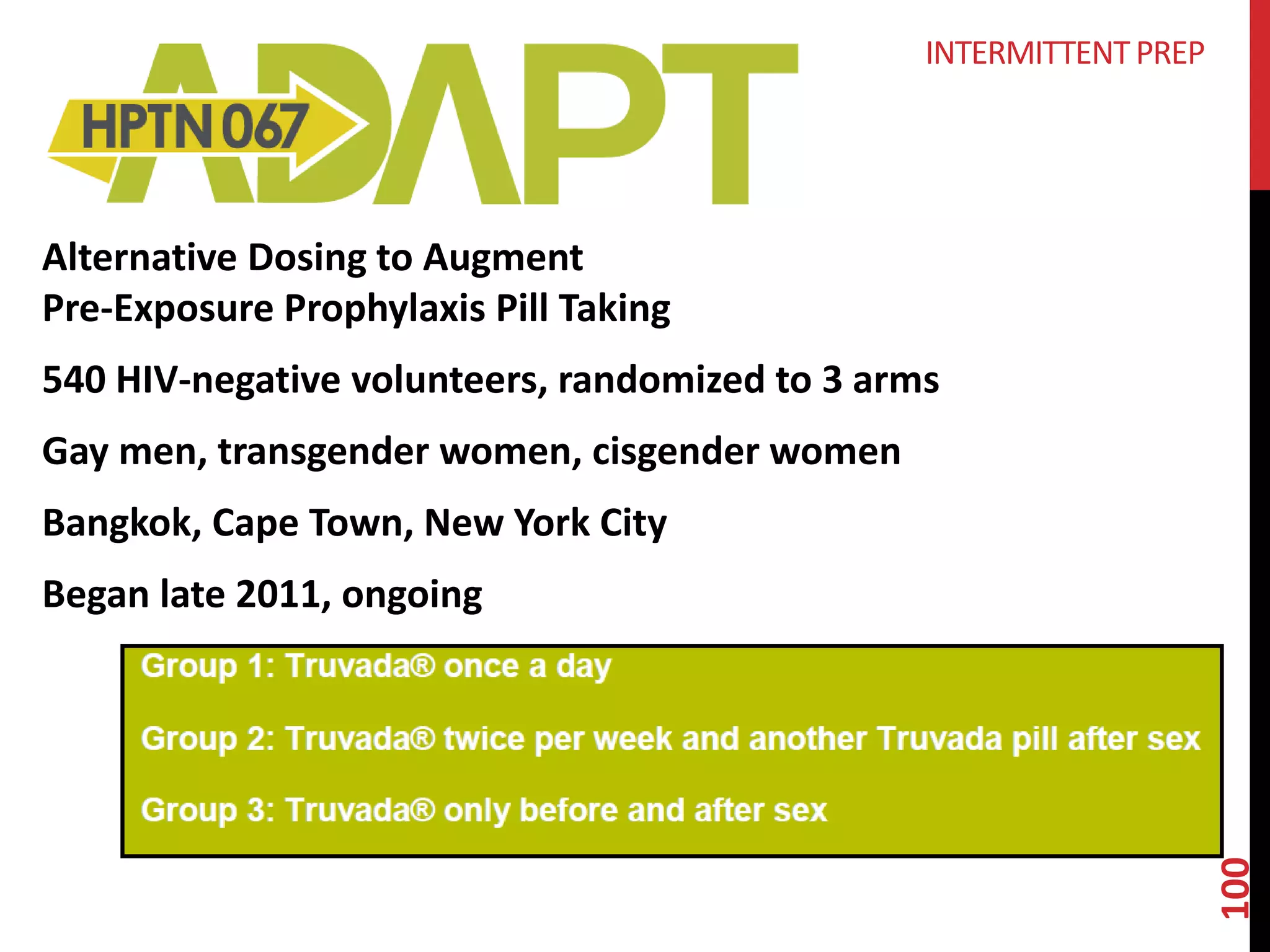 Alternative Dosing to Augment 
Pre-Exposure Prophylaxis Pill Taking 
540 HIV-negative volunteers, randomized to 3 arms 
Gay men, transgender women, cisgender women 
Bangkok, Cape Town, New York City 
Began late 2011, ongoing 
100 
INTERMITTENT PREP 
 
