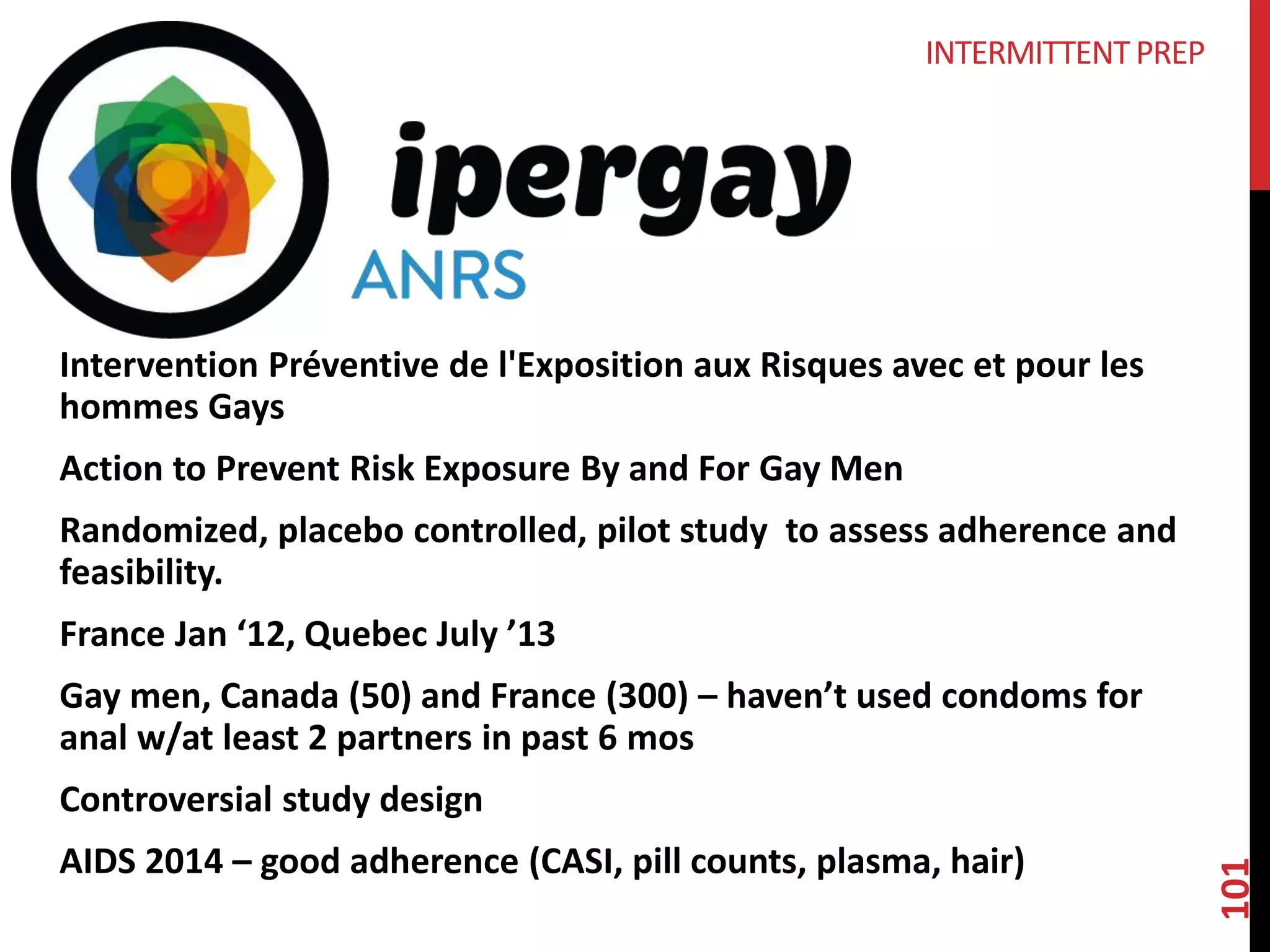 101 
INTERMITTENT PREP 
Intervention Préventive de l'Exposition aux Risques avec et pour les 
hommes Gays 
Action to Prevent Risk Exposure By and For Gay Men 
Randomized, placebo controlled, pilot study to assess adherence and 
feasibility. 
France Jan ‘12, Quebec July ’13 
Gay men, Canada (50) and France (300) – haven’t used condoms for 
anal w/at least 2 partners in past 6 mos 
Controversial study design 
AIDS 2014 – good adherence (CASI, pill counts, plasma, hair) 
 