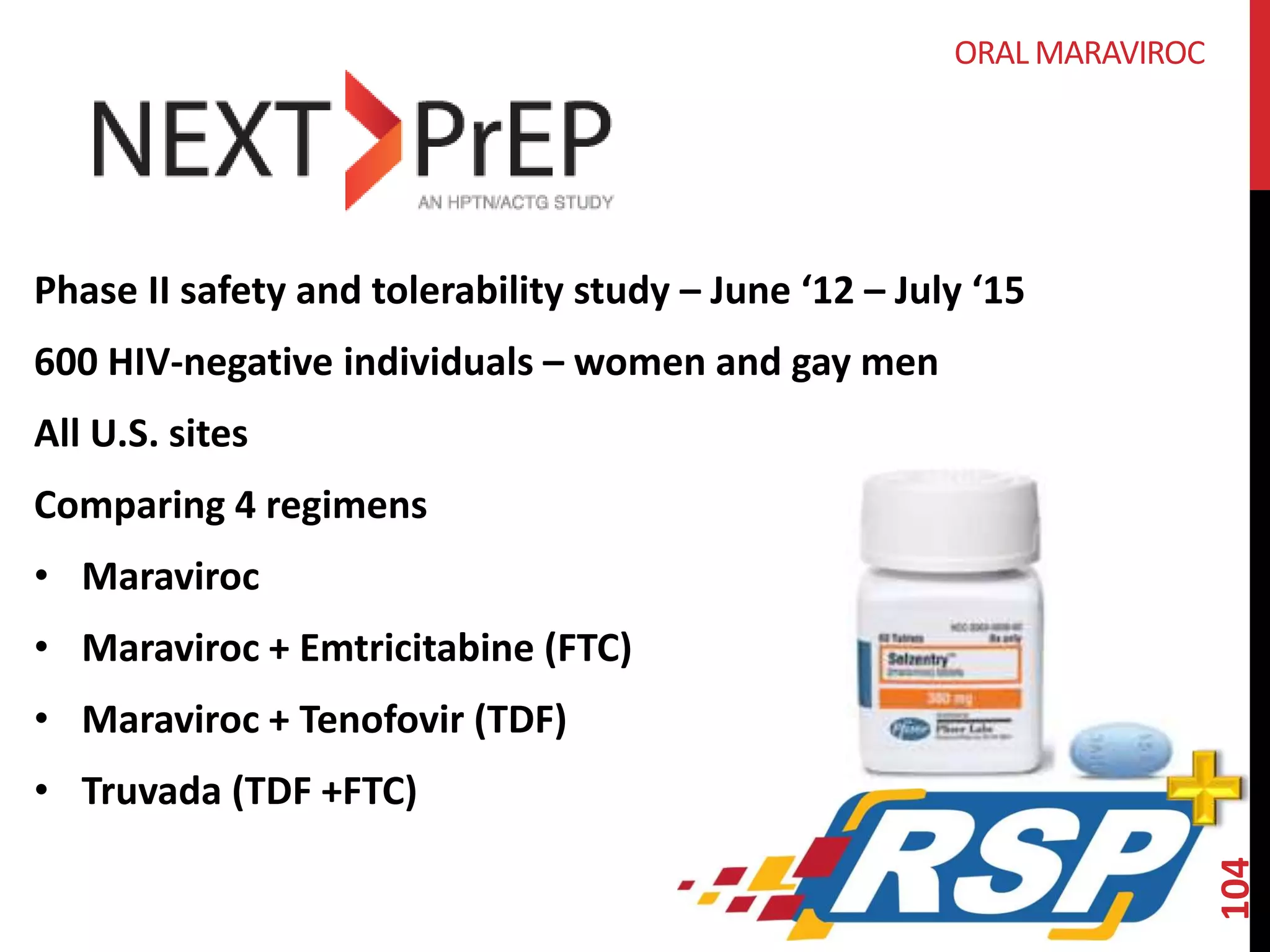 104 
ORAL MARAVIROC 
Phase II safety and tolerability study – June ‘12 – July ‘15 
600 HIV-negative individuals – women and gay men 
All U.S. sites 
Comparing 4 regimens 
• Maraviroc 
• Maraviroc + Emtricitabine (FTC) 
• Maraviroc + Tenofovir (TDF) 
• Truvada (TDF +FTC) 
 