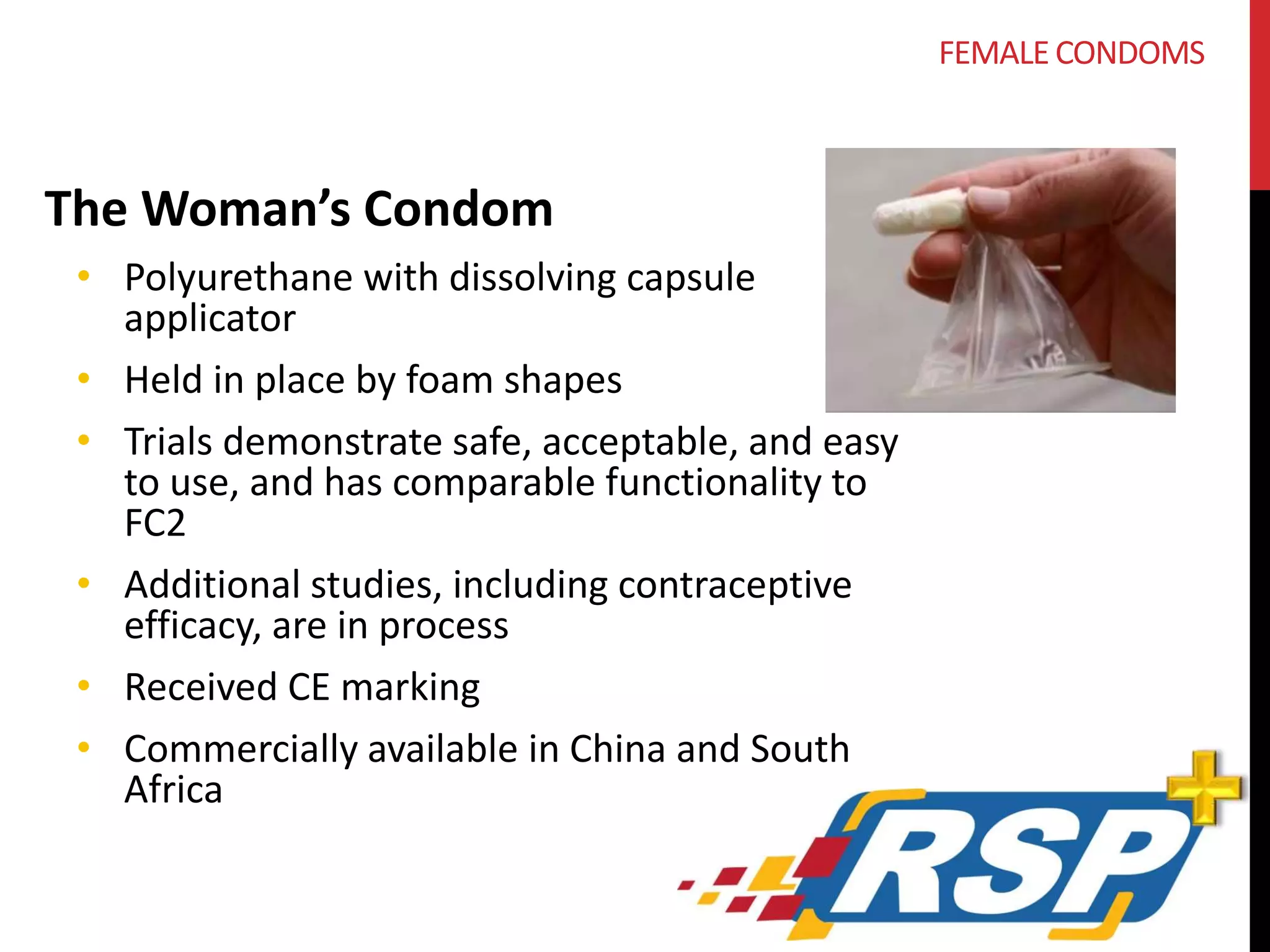 The Woman’s Condom 
• Polyurethane with dissolving capsule 
applicator 
• Held in place by foam shapes 
• Trials demonstrate safe, acceptable, and easy 
to use, and has comparable functionality to 
FC2 
• Additional studies, including contraceptive 
efficacy, are in process 
• Received CE marking 
• Commercially available in China and South 
Africa 
FEMALE CONDOMS 
 