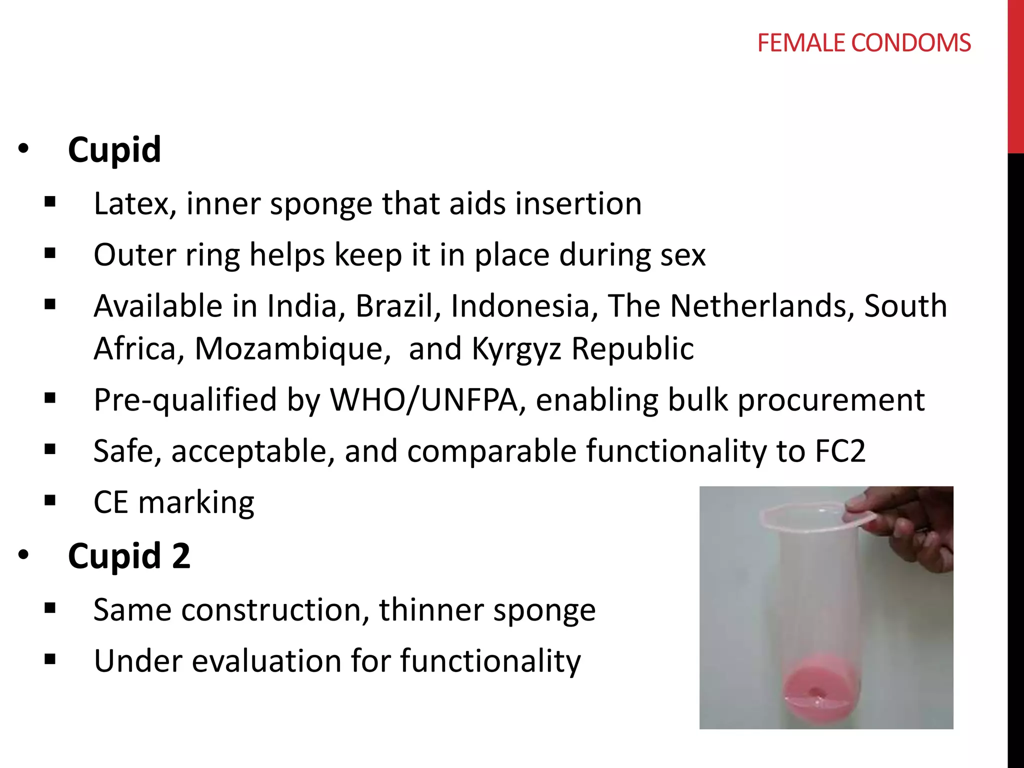 • Cupid 
 Latex, inner sponge that aids insertion 
 Outer ring helps keep it in place during sex 
 Available in India, Brazil, Indonesia, The Netherlands, South 
Africa, Mozambique, and Kyrgyz Republic 
 Pre-qualified by WHO/UNFPA, enabling bulk procurement 
 Safe, acceptable, and comparable functionality to FC2 
 CE marking 
• Cupid 2 
 Same construction, thinner sponge 
 Under evaluation for functionality 
FEMALE CONDOMS 
 