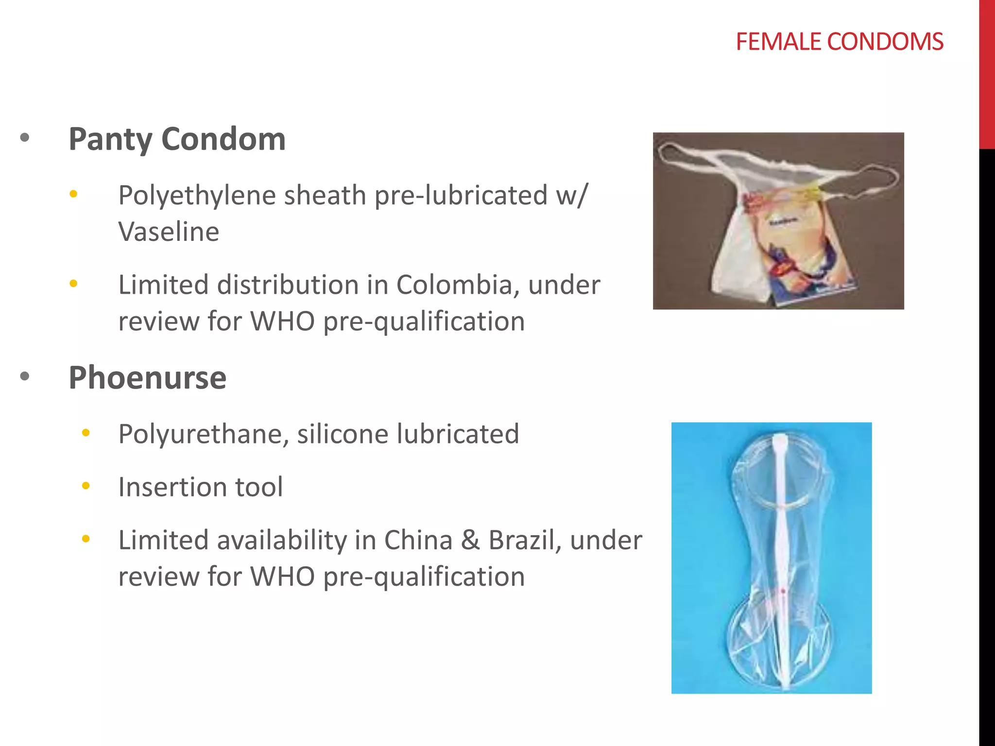 • Panty Condom 
• Polyethylene sheath pre-lubricated w/ 
Vaseline 
• Limited distribution in Colombia, under 
review for WHO pre-qualification 
• Phoenurse 
• Polyurethane, silicone lubricated 
• Insertion tool 
• Limited availability in China & Brazil, under 
review for WHO pre-qualification 
FEMALE CONDOMS 
 