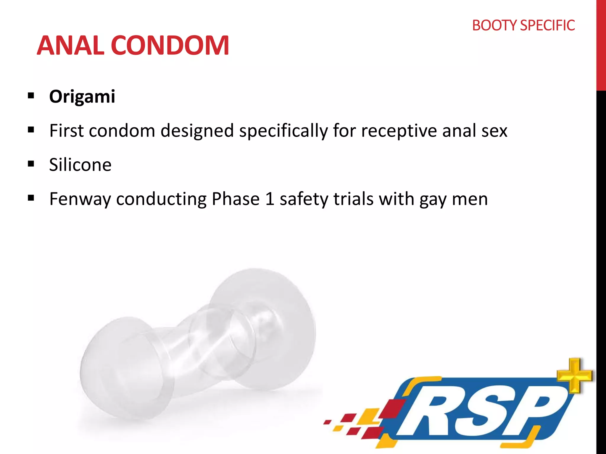 ANAL CONDOM 
 Origami 
BOOTY SPECIFIC 
 First condom designed specifically for receptive anal sex 
 Silicone 
 Fenway conducting Phase 1 safety trials with gay men 
 