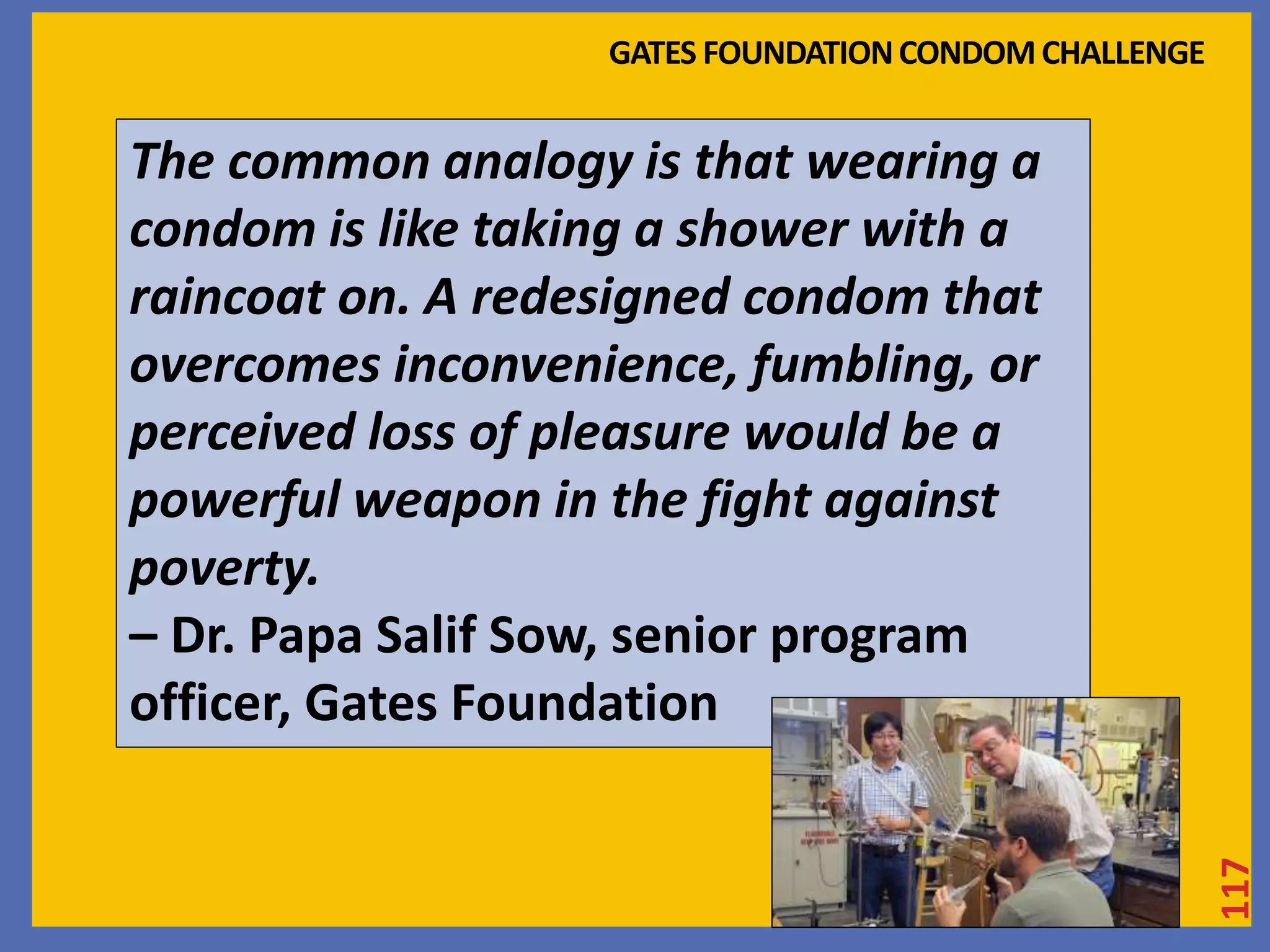 117 
GATES FOUNDATION CONDOM CHALLENGE 
The common analogy is that wearing a 
condom is like taking a shower with a 
raincoat on. A redesigned condom that 
overcomes inconvenience, fumbling, or 
perceived loss of pleasure would be a 
powerful weapon in the fight against 
poverty. 
– Dr. Papa Salif Sow, senior program 
officer, Gates Foundation 
 