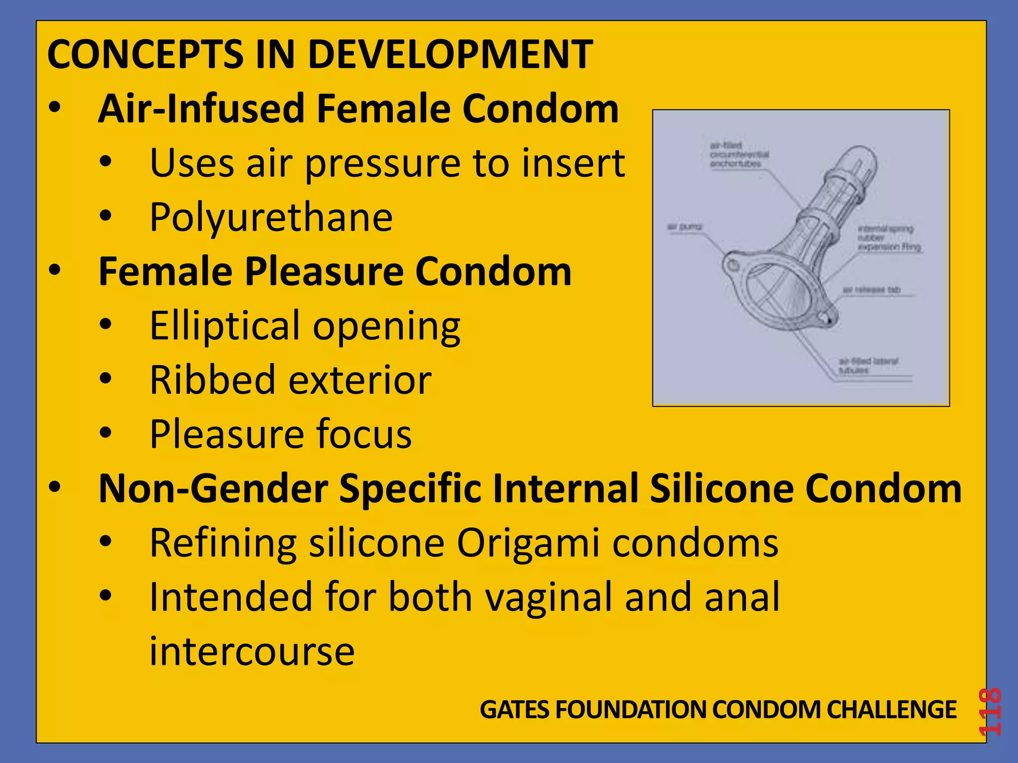 CONCEPTS IN DEVELOPMENT 
• Air-Infused Female Condom 
• Uses air pressure to insert 
• Polyurethane 
• Female Pleasure Condom 
• Elliptical opening 
• Ribbed exterior 
• Pleasure focus 
• Non-Gender Specific Internal Silicone Condom 
• Refining silicone Origami condoms 
• Intended for both vaginal and anal 
intercourse 
118 
GATES FOUNDATION CONDOM CHALLENGE 
 
