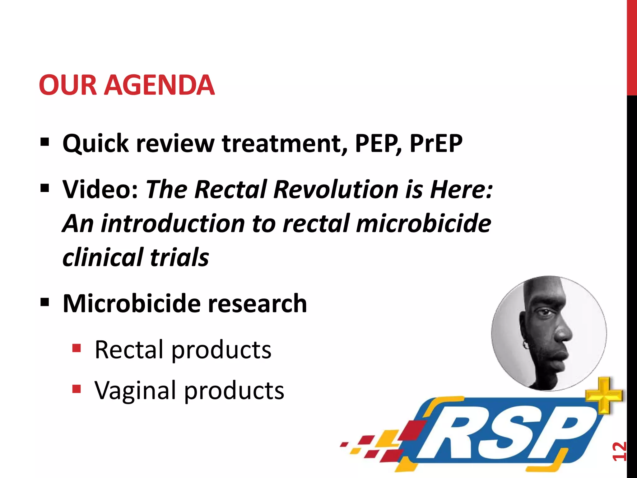 OUR AGENDA 
 Quick review treatment, PEP, PrEP 
 Video: The Rectal Revolution is Here: 
An introduction to rectal microbicide 
clinical trials 
 Microbicide research 
 Rectal products 
 Vaginal products 
12 
 