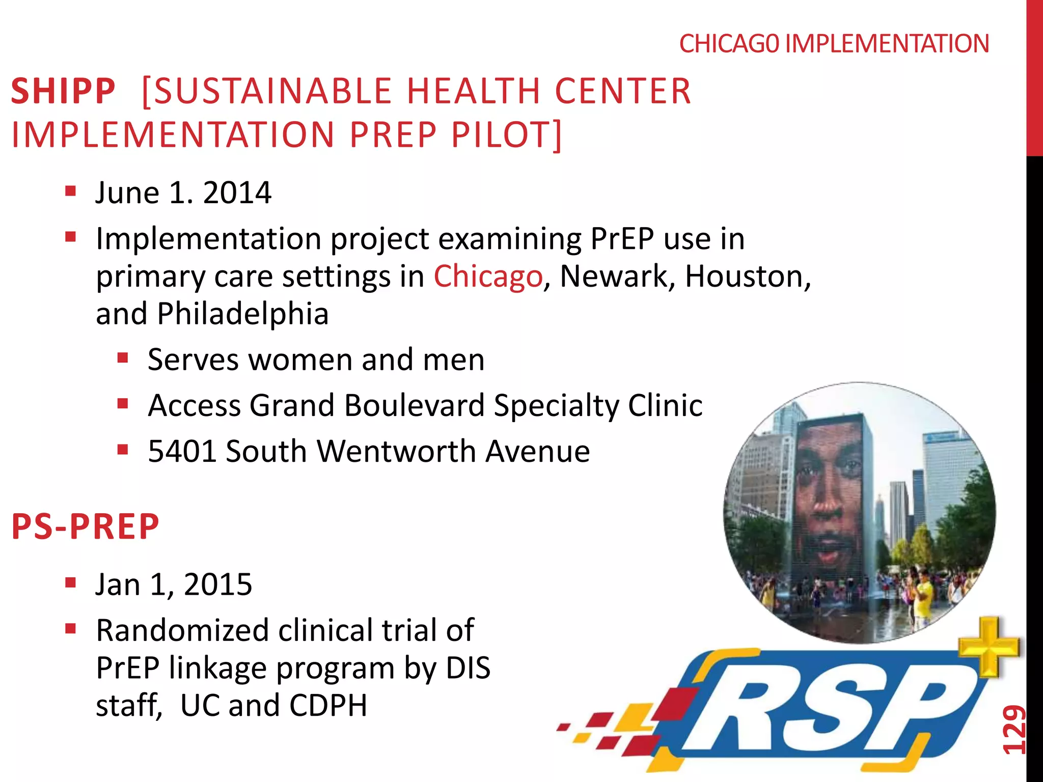 129 
SHIPP [SUSTAINABLE HEALTH CENTER 
IMPLEMENTATION PREP PILOT] 
 June 1. 2014 
 Implementation project examining PrEP use in 
primary care settings in Chicago, Newark, Houston, 
and Philadelphia 
 Serves women and men 
 Access Grand Boulevard Specialty Clinic 
 5401 South Wentworth Avenue 
PS-PREP 
 Jan 1, 2015 
 Randomized clinical trial of 
PrEP linkage program by DIS 
staff, UC and CDPH 
CHICAG0 IMPLEMENTATION 
 