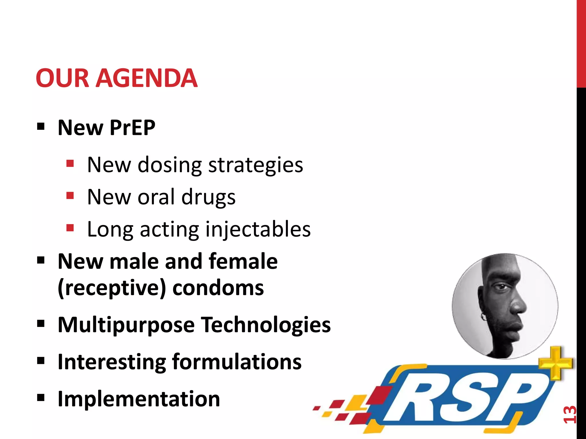 OUR AGENDA 
 New PrEP 
 New dosing strategies 
 New oral drugs 
 Long acting injectables 
 New male and female 
(receptive) condoms 
 Multipurpose Technologies 
 Interesting formulations 
 Implementation 
13 
 
