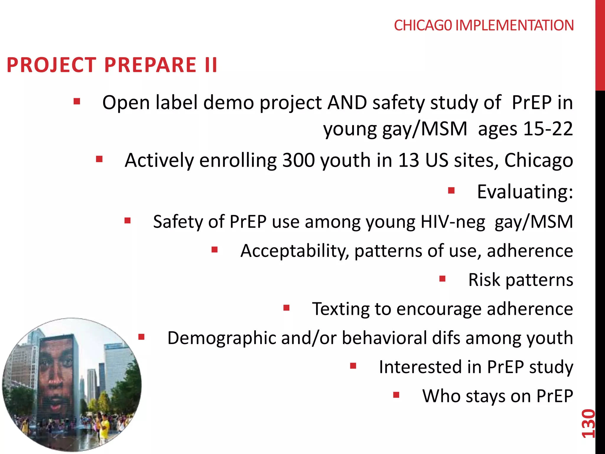 130 
PROJECT PREPARE II 
CHICAG0 IMPLEMENTATION 
 Open label demo project AND safety study of PrEP in 
young gay/MSM ages 15-22 
 Actively enrolling 300 youth in 13 US sites, Chicago 
 Evaluating: 
 Safety of PrEP use among young HIV-neg gay/MSM 
 Acceptability, patterns of use, adherence 
 Risk patterns 
 Texting to encourage adherence 
 Demographic and/or behavioral difs among youth 
 Interested in PrEP study 
 Who stays on PrEP 
 