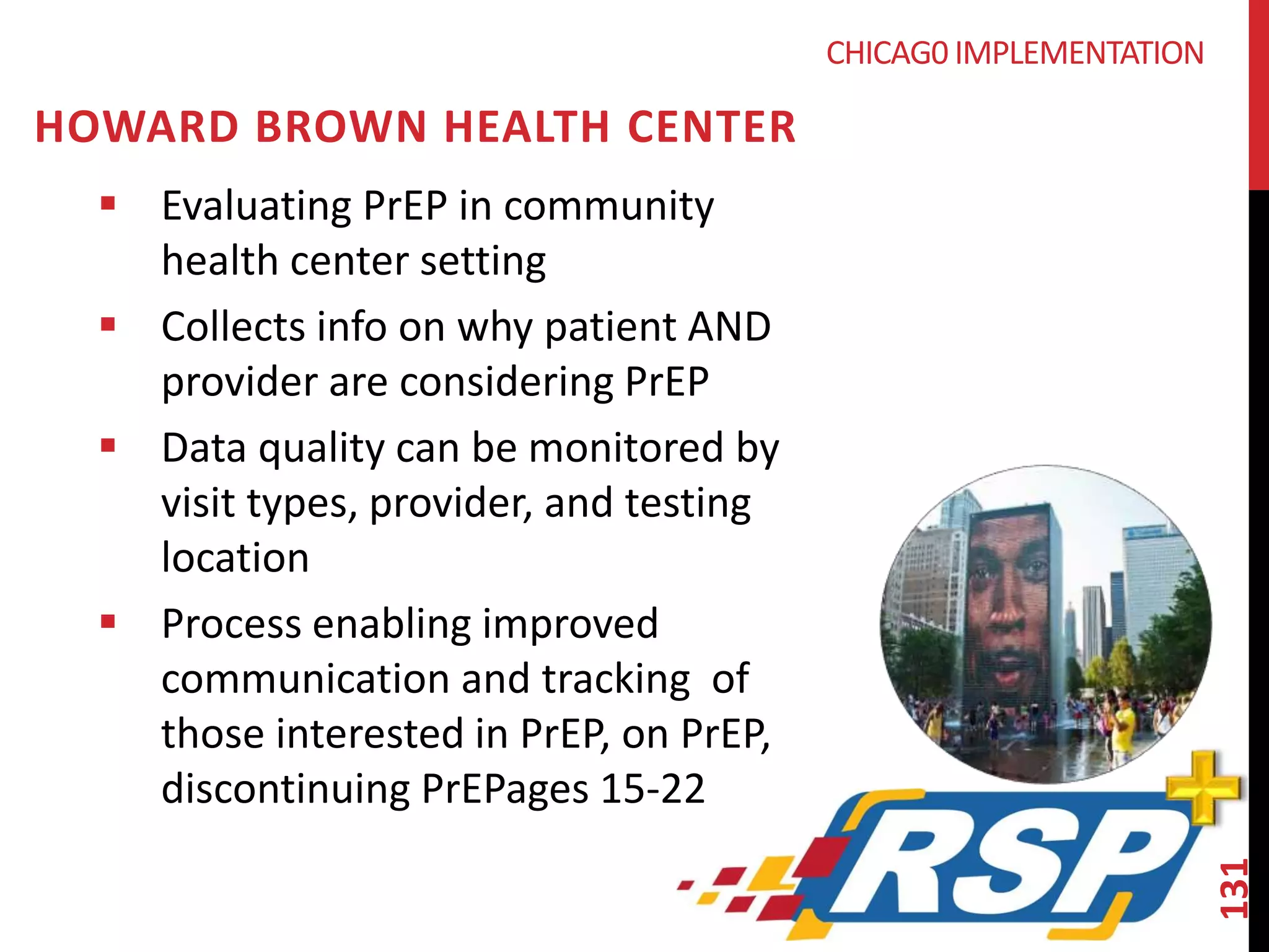 131 
CHICAG0 IMPLEMENTATION 
HOWARD BROWN HEALTH CENTER 
 Evaluating PrEP in community 
health center setting 
 Collects info on why patient AND 
provider are considering PrEP 
 Data quality can be monitored by 
visit types, provider, and testing 
location 
 Process enabling improved 
communication and tracking of 
those interested in PrEP, on PrEP, 
discontinuing PrEPages 15-22 
 