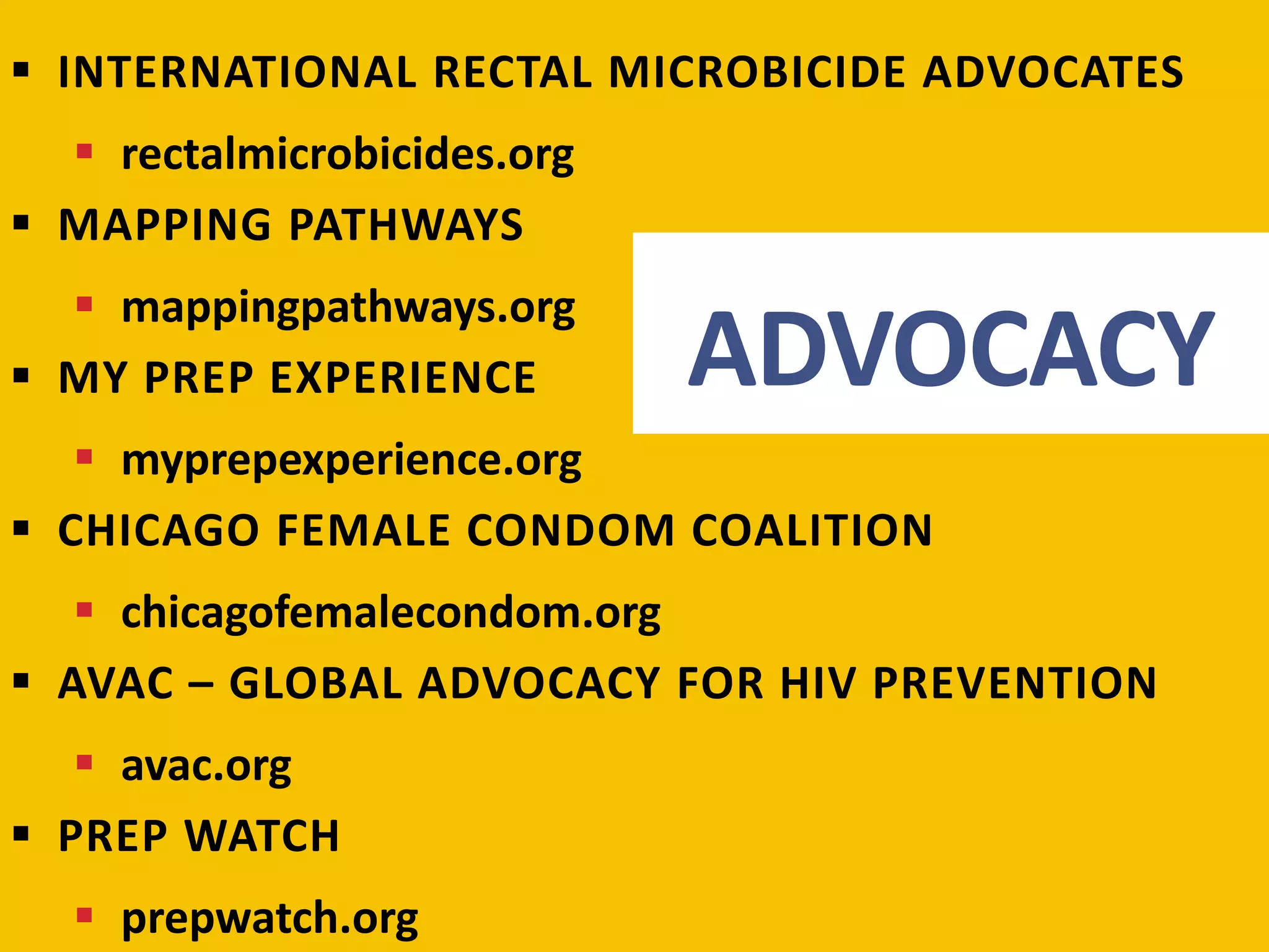  INTERNATIONAL RECTAL MICROBICIDE ADVOCATES 
ADVOCACY 
 rectalmicrobicides.org 
 MAPPING PATHWAYS 
 mappingpathways.org 
 MY PREP EXPERIENCE 
 myprepexperience.org 
 CHICAGO FEMALE CONDOM COALITION 
 chicagofemalecondom.org 
 AVAC – GLOBAL ADVOCACY FOR HIV PREVENTION 
 avac.org 
 PREP WATCH 
 prepwatch.org 
 