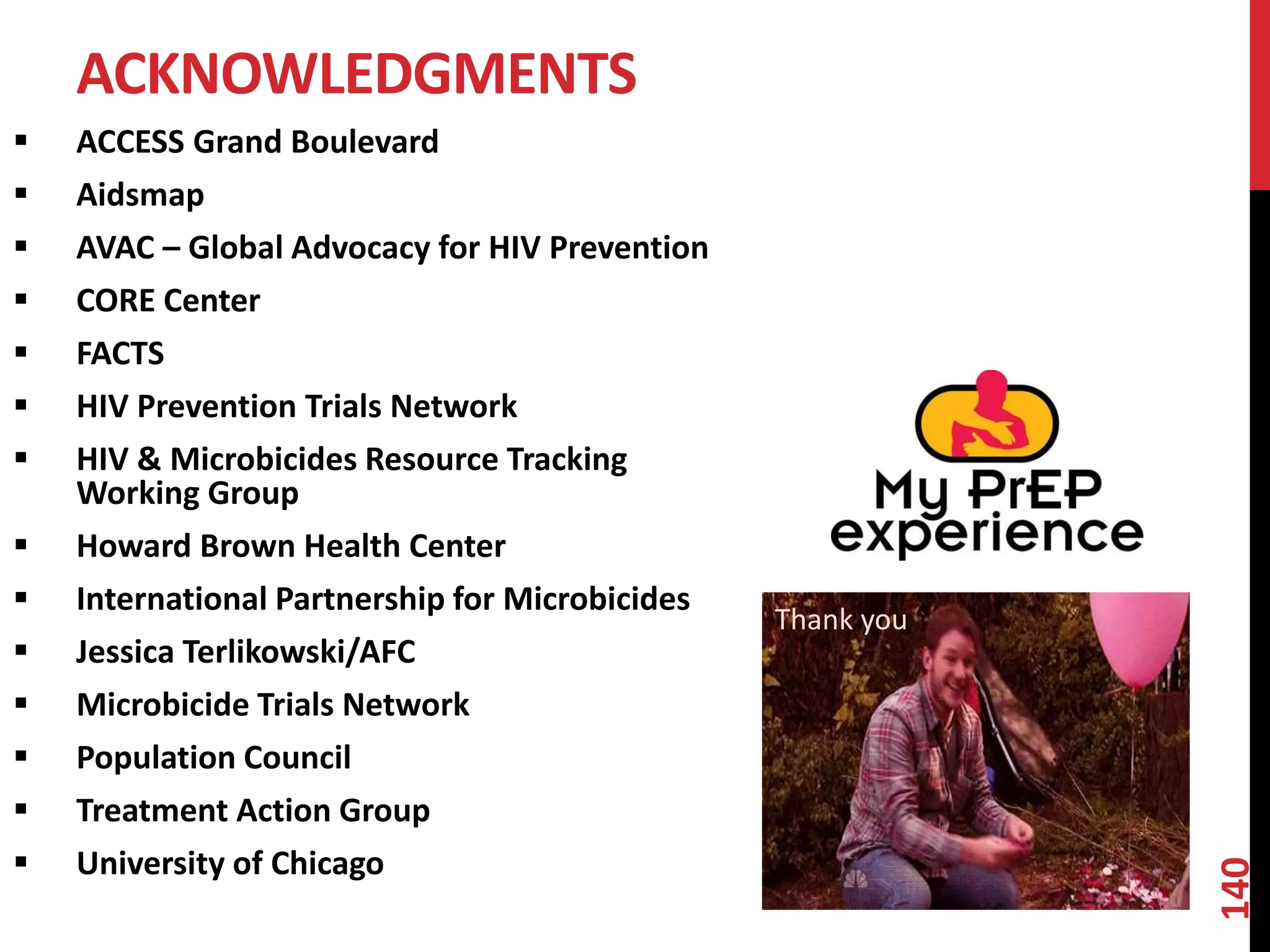  ACCESS Grand Boulevard 
 Aidsmap 
 AVAC – Global Advocacy for HIV Prevention 
 CORE Center 
 FACTS 
 HIV Prevention Trials Network 
 HIV & Microbicides Resource Tracking 
Working Group 
 Howard Brown Health Center 
 International Partnership for Microbicides 
 Jessica Terlikowski/AFC 
 Microbicide Trials Network 
 Population Council 
 Treatment Action Group 
 University of Chicago 
140 
ACKNOWLEDGMENTS 
Thank you 
 