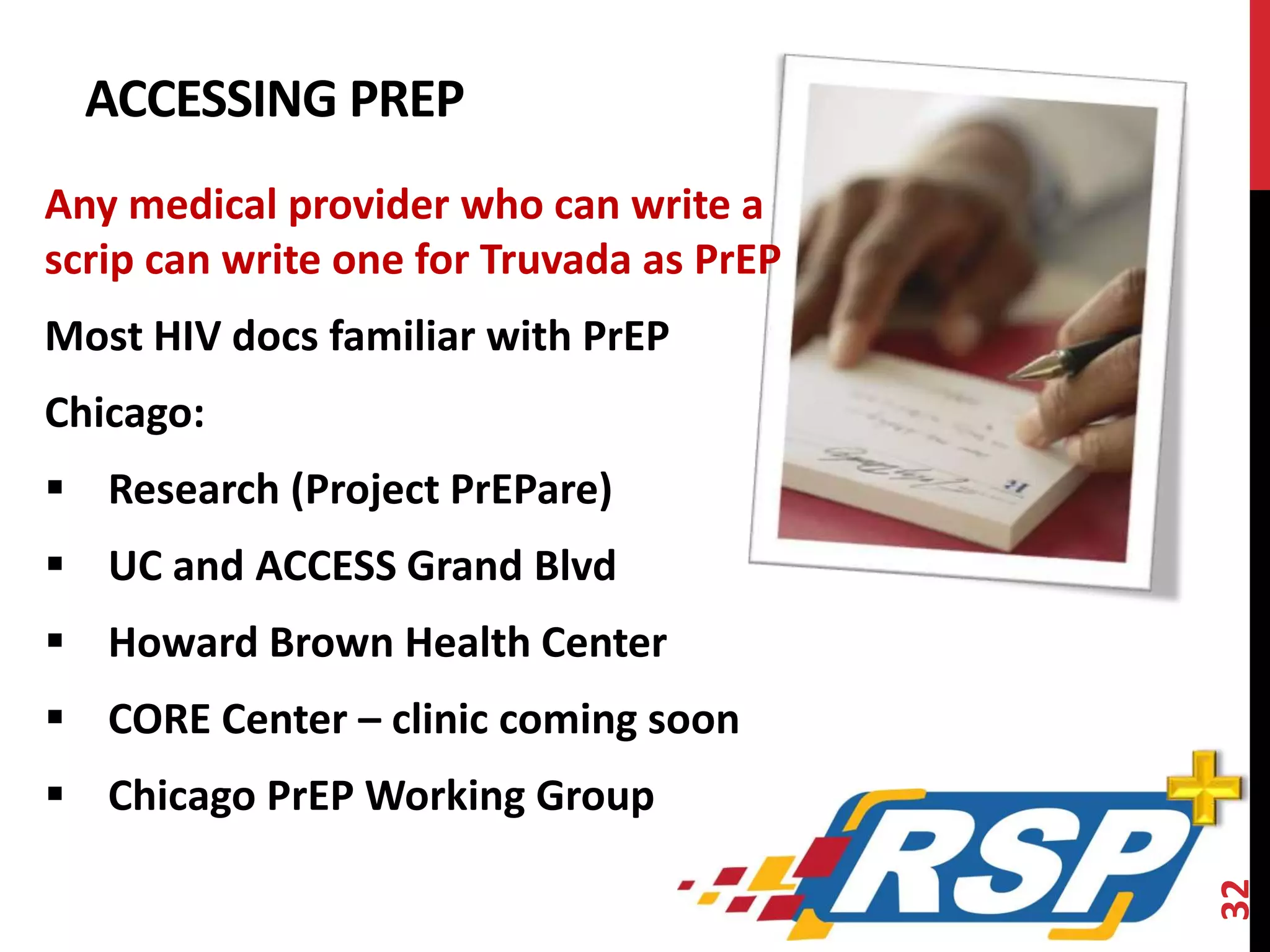 ACCESSING PREP 
Any medical provider who can write a 
scrip can write one for Truvada as PrEP 
Most HIV docs familiar with PrEP 
Chicago: 
 Research (Project PrEPare) 
 UC and ACCESS Grand Blvd 
 Howard Brown Health Center 
 CORE Center – clinic coming soon 
 Chicago PrEP Working Group 
32 
 