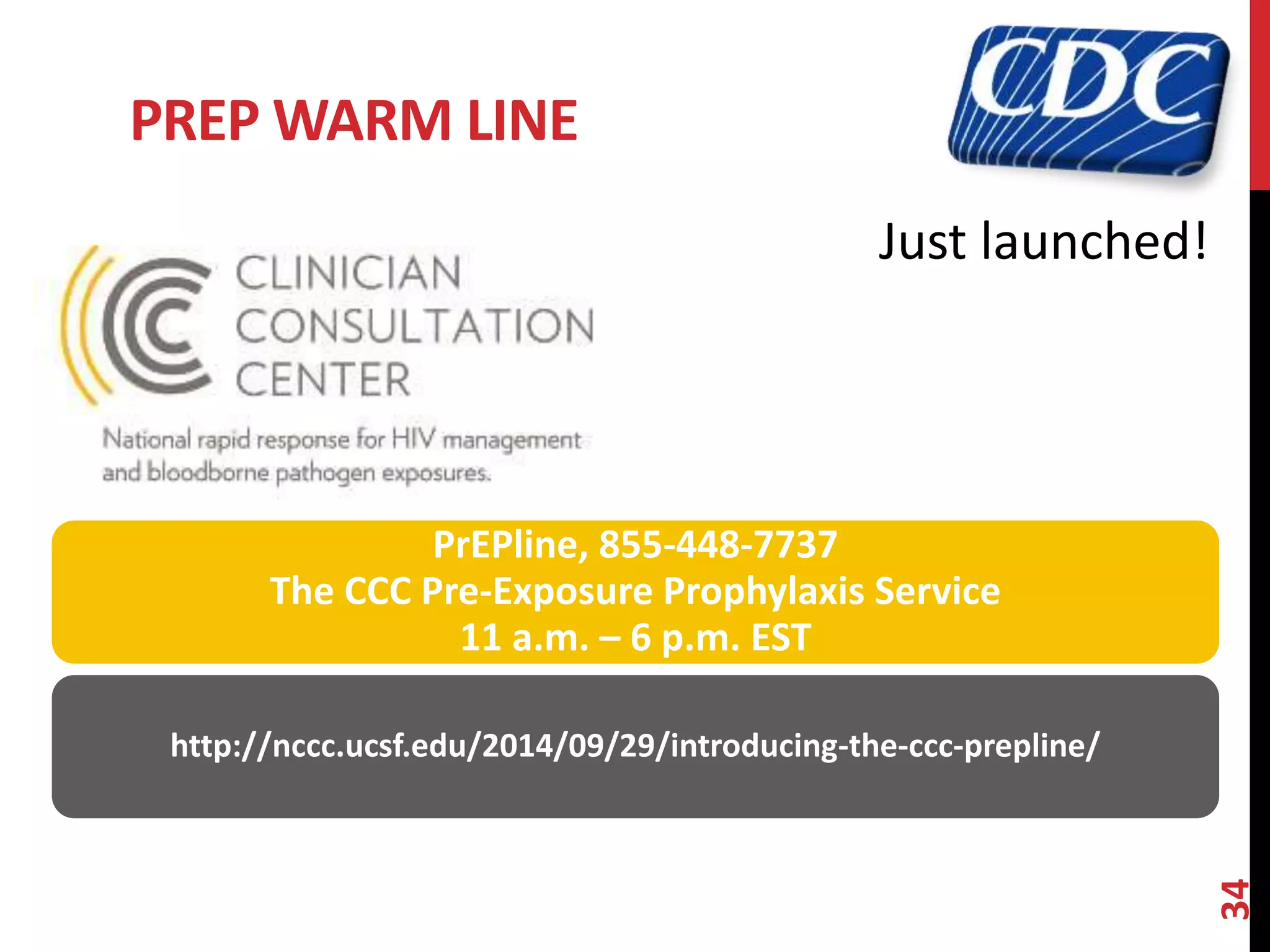PREP WARM LINE 
34 
Just launched! 
PrEPline, 855-448-7737 
The CCC Pre-Exposure Prophylaxis Service 
11 a.m. – 6 p.m. EST 
http://nccc.ucsf.edu/2014/09/29/introducing-the-ccc-prepline/ 
 