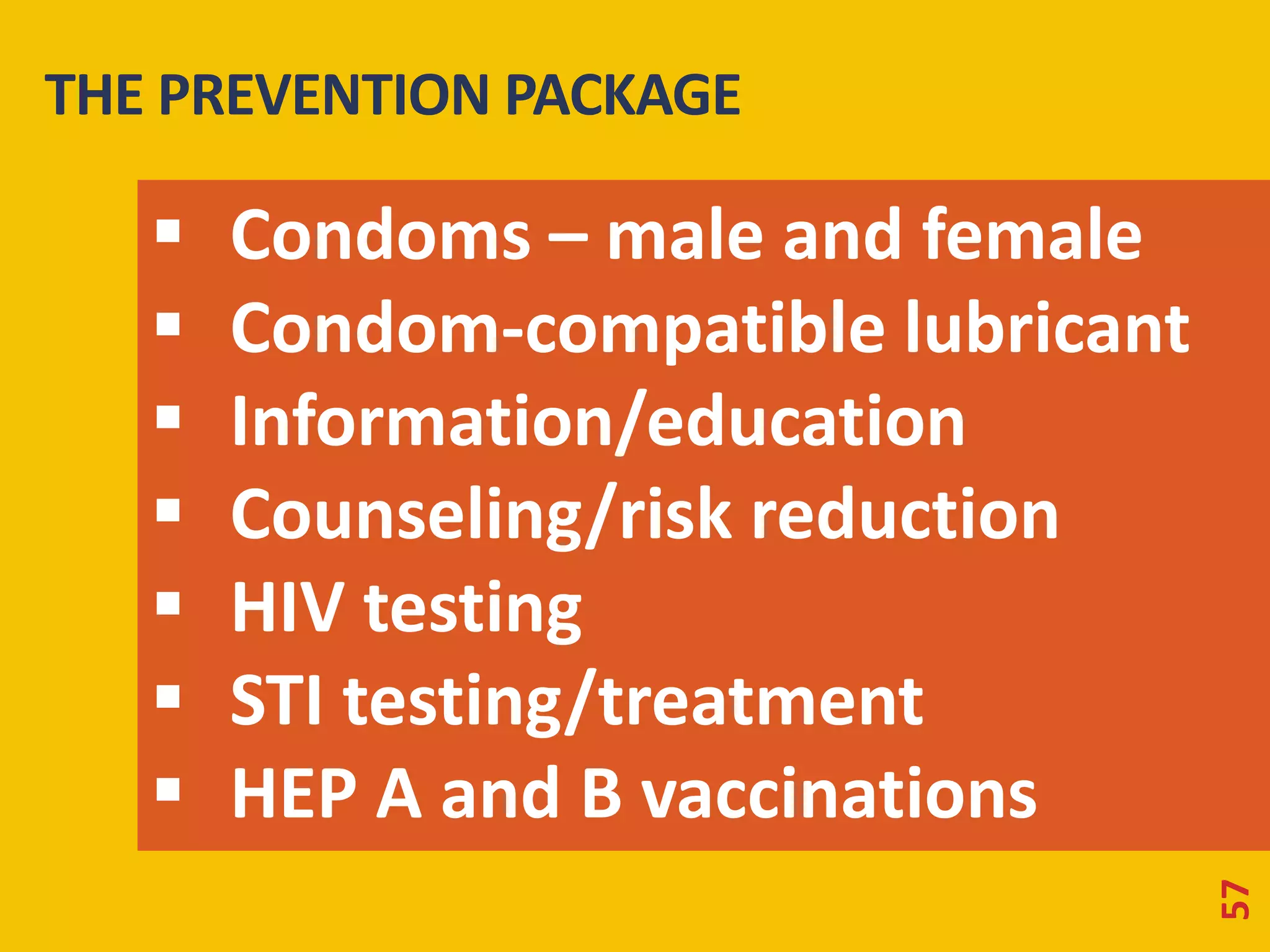 THE PREVENTION PACKAGE 
57 
 Condoms – male and female 
 Condom-compatible lubricant 
 Information/education 
 Counseling/risk reduction 
 HIV testing 
 STI testing/treatment 
 HEP A and B vaccinations 
 
