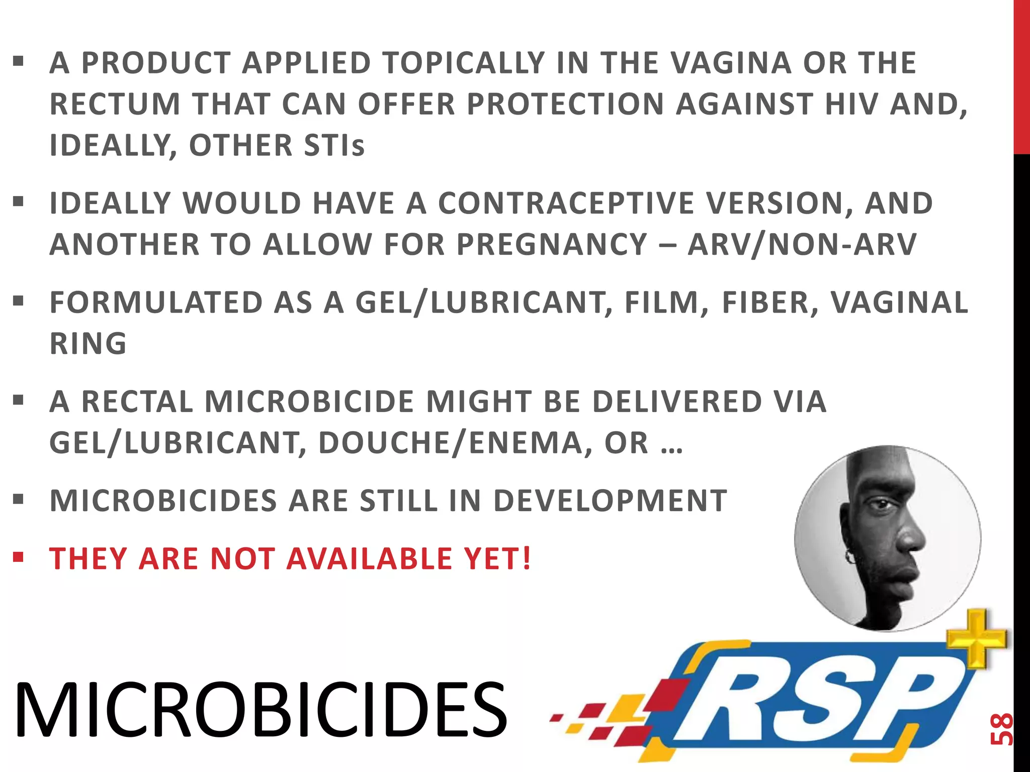  A PRODUCT APPLIED TOPICALLY IN THE VAGINA OR THE 
RECTUM THAT CAN OFFER PROTECTION AGAINST HIV AND, 
IDEALLY, OTHER STIs 
 IDEALLY WOULD HAVE A CONTRACEPTIVE VERSION, AND 
ANOTHER TO ALLOW FOR PREGNANCY – ARV/NON-ARV 
 FORMULATED AS A GEL/LUBRICANT, FILM, FIBER, VAGINAL 
RING 
 A RECTAL MICROBICIDE MIGHT BE DELIVERED VIA 
GEL/LUBRICANT, DOUCHE/ENEMA, OR … 
 MICROBICIDES ARE STILL IN DEVELOPMENT 
 THEY ARE NOT AVAILABLE YET! 
58 
MICROBICIDES 
 