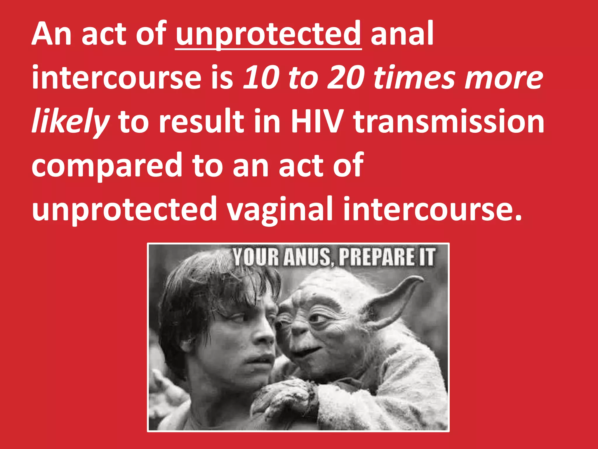 An act of unprotected anal 
intercourse is 10 to 20 times more 
likely to result in HIV transmission 
compared to an act of 
unprotected vaginal intercourse. 
 
