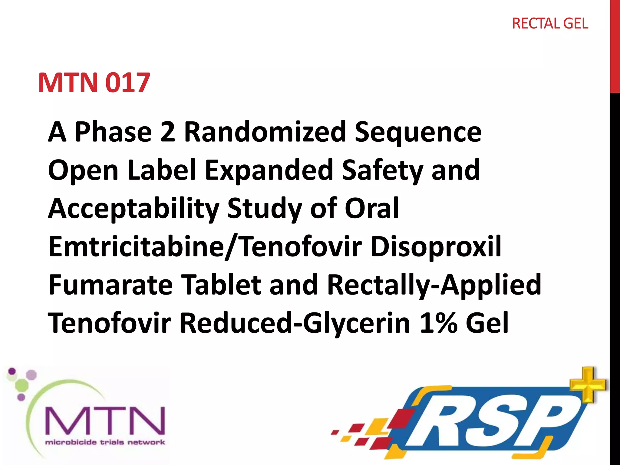 MTN 017 
RECTAL GEL 
A Phase 2 Randomized Sequence 
Open Label Expanded Safety and 
Acceptability Study of Oral 
Emtricitabine/Tenofovir Disoproxil 
Fumarate Tablet and Rectally-Applied 
Tenofovir Reduced-Glycerin 1% Gel 
 