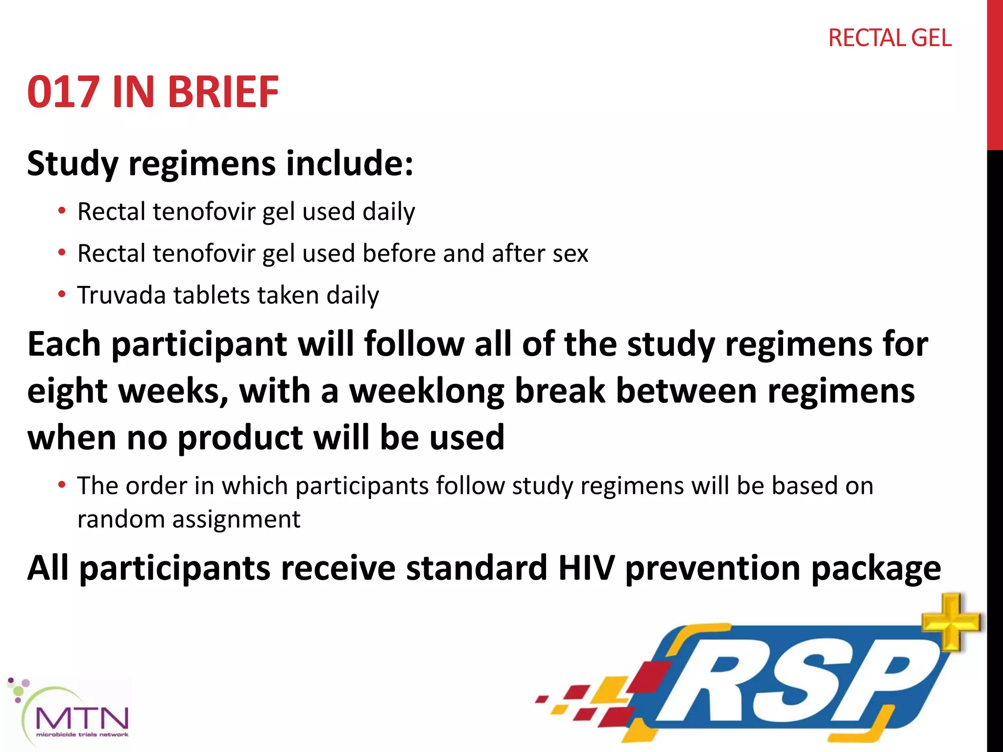 017 IN BRIEF 
Study regimens include: 
RECTAL GEL 
• Rectal tenofovir gel used daily 
• Rectal tenofovir gel used before and after sex 
• Truvada tablets taken daily 
Each participant will follow all of the study regimens for 
eight weeks, with a weeklong break between regimens 
when no product will be used 
• The order in which participants follow study regimens will be based on 
random assignment 
All participants receive standard HIV prevention package 
 