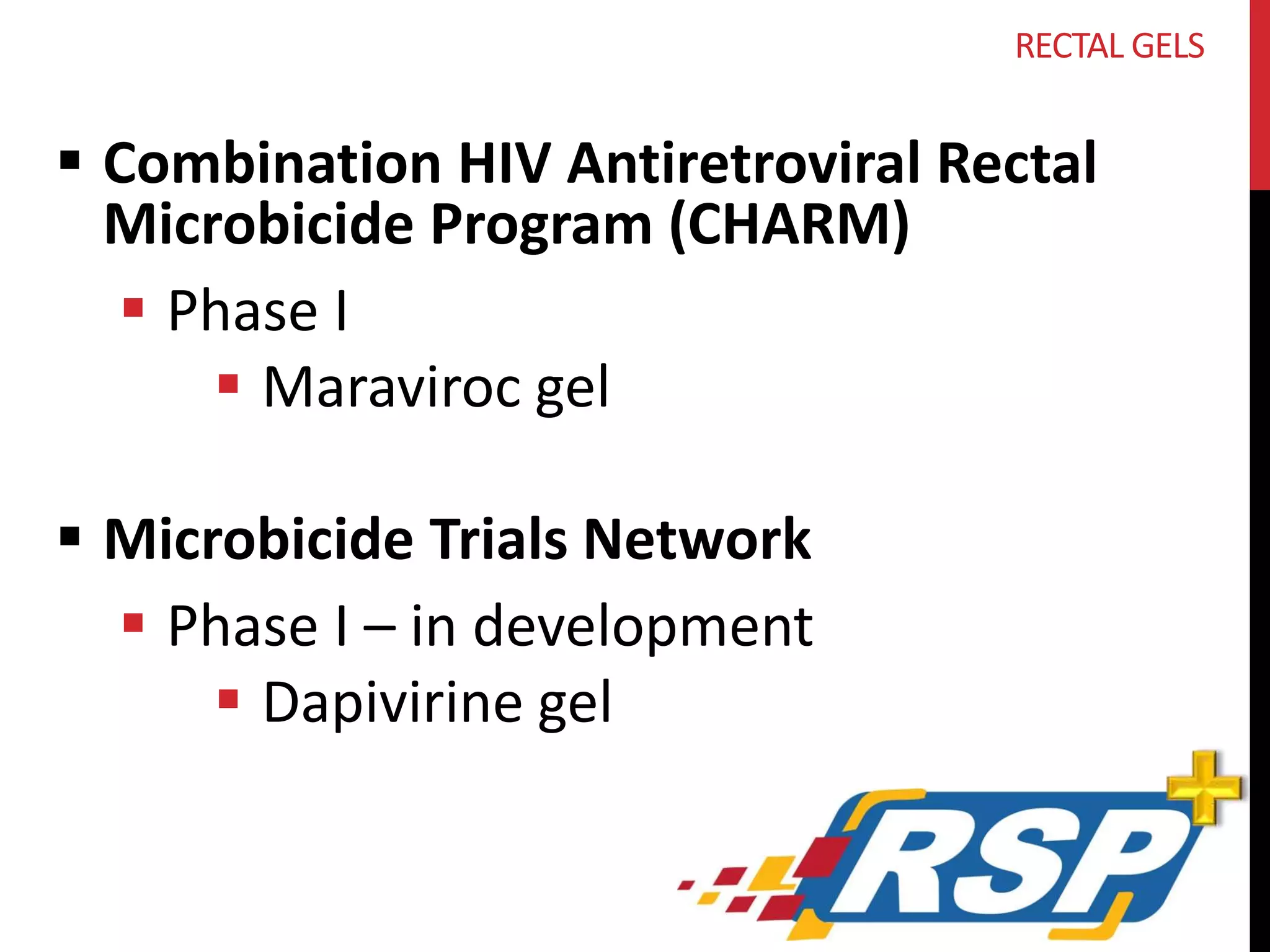 RECTAL GELS 
 Combination HIV Antiretroviral Rectal 
Microbicide Program (CHARM) 
 Phase I 
 Maraviroc gel 
 Microbicide Trials Network 
 Phase I – in development 
 Dapivirine gel 
 