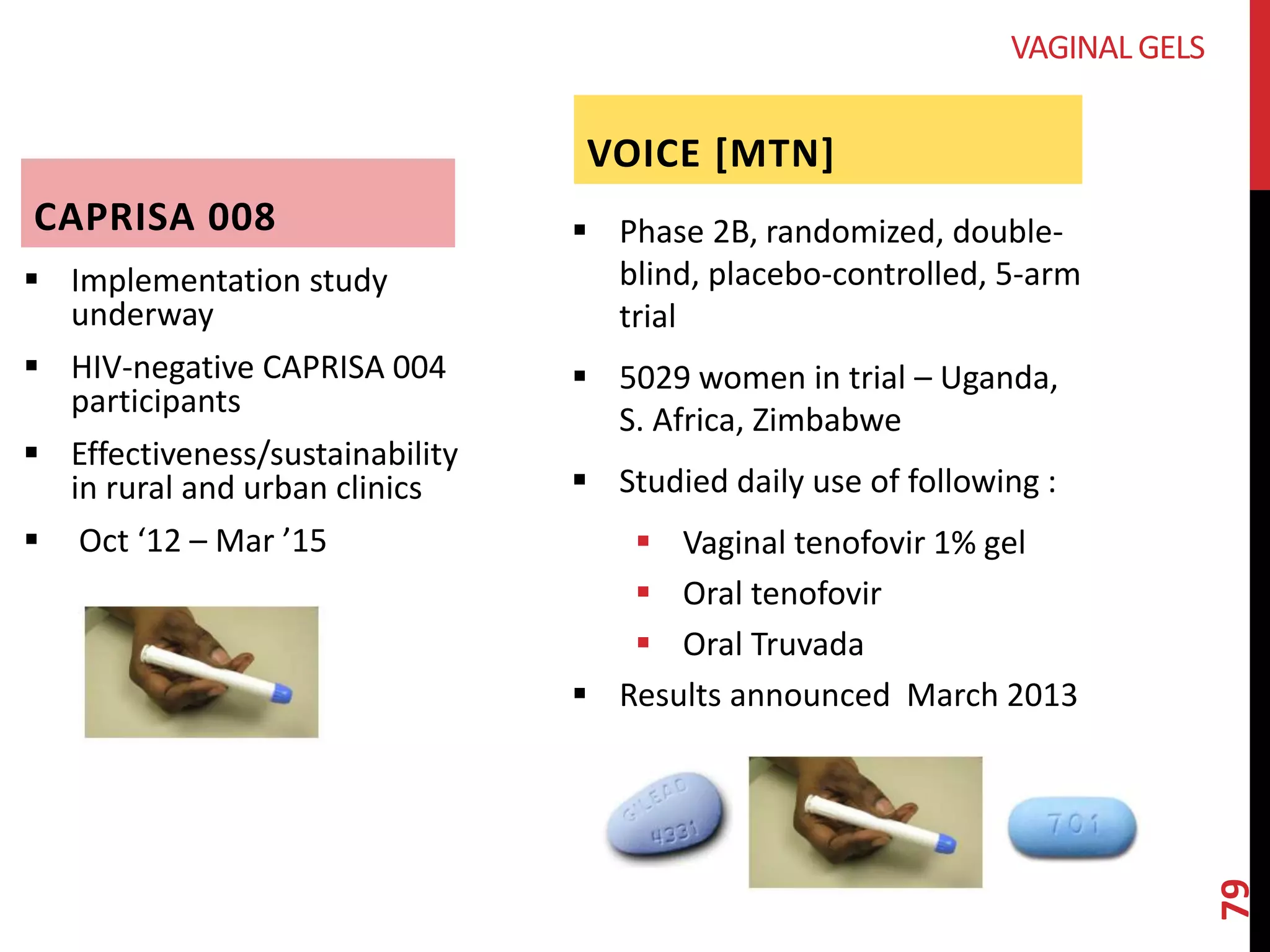CAPRISA 008 
 Implementation study 
underway 
 HIV-negative CAPRISA 004 
participants 
 Effectiveness/sustainability 
in rural and urban clinics 
 Oct ‘12 – Mar ’15 
VOICE [MTN] 
 Phase 2B, randomized, double-blind, 
placebo-controlled, 5-arm 
trial 
 5029 women in trial – Uganda, 
S. Africa, Zimbabwe 
 Studied daily use of following : 
 Vaginal tenofovir 1% gel 
 Oral tenofovir 
 Oral Truvada 
 Results announced March 2013 
79 
VAGINAL GELS 
 