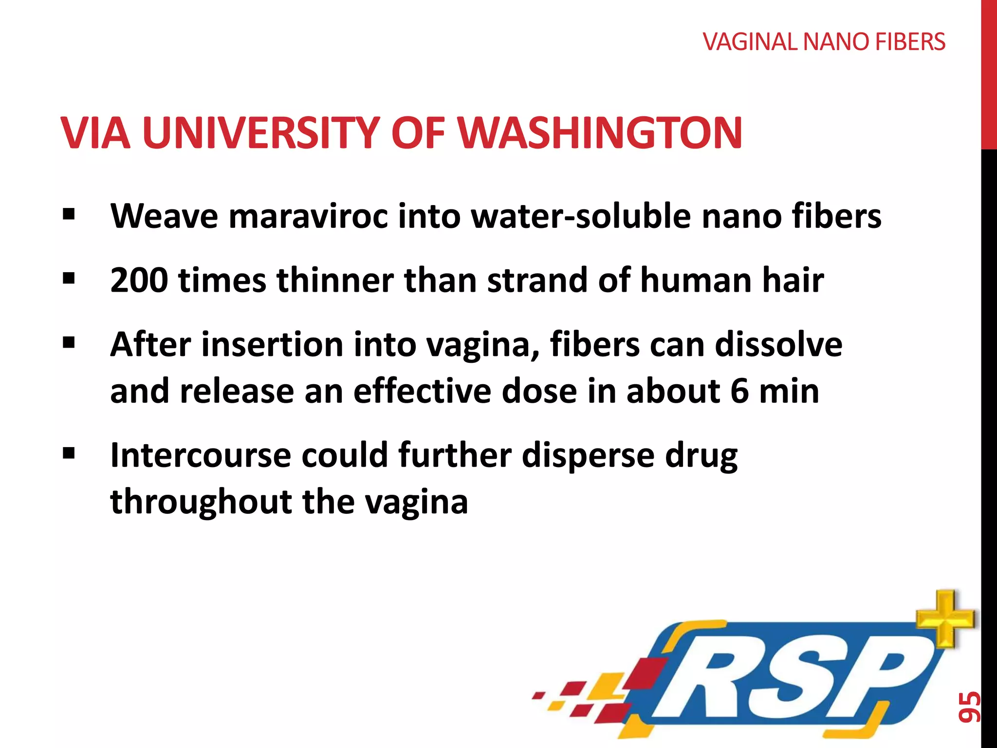  Weave maraviroc into water-soluble nano fibers 
 200 times thinner than strand of human hair 
 After insertion into vagina, fibers can dissolve 
and release an effective dose in about 6 min 
 Intercourse could further disperse drug 
throughout the vagina 
95 
VAGINAL NANOFIBERS 
VIA UNIVERSITY OF WASHINGTON 
 