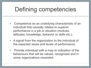 Defining competencies
• Competence as an underlying characteristic of an
individual that causally relates to superior
performance in a job or situation (motives,
attitudes, knowledge, behavior or skills etc.).
• A signal from the organization to the individual of
the expected areas and levels of performance.
• Provide individual with a map or indication of the
behaviours that will be valued, recognized and in
some organizations rewarded.
 