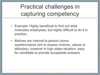 Practical challenges in
capturing competency
• Example: Highly beneficial to find out what
motivates employees, but highly difficult to do it in
practice.
• Motives are internal to person (some
questionnaires aim to assess motives, values or
attitudes), however in high stake situation, easy
for candidate to provide acceptable answers
 