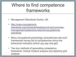 Where to find competence
frameworks
• Management Standards Centre, UK
• http://www.management-
standards.org/standards/background-and-overview-
management-leadership-national-occuptational-
standards
• Many occupational psychology consultancies sell such
frameworks having list of competencies minus the
behavioral indicators (which you pay and get)
• Two key methods of generating competency
framework: Critical incident analysis and repertory grid
analysis
 