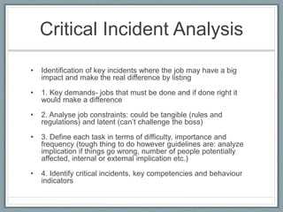 Critical Incident Analysis
• Identification of key incidents where the job may have a big
impact and make the real difference by listing
• 1. Key demands- jobs that must be done and if done right it
would make a difference
• 2. Analyse job constraints: could be tangible (rules and
regulations) and latent (can’t challenge the boss)
• 3. Define each task in terms of difficulty, importance and
frequency (tough thing to do however guidelines are: analyze
implication if things go wrong, number of people potentially
affected, internal or external implication etc.)
• 4. Identify critical incidents, key competencies and behaviour
indicators
 