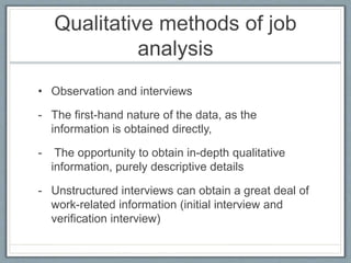 Qualitative methods of job
analysis
• Observation and interviews
- The first-hand nature of the data, as the
information is obtained directly,
- The opportunity to obtain in-depth qualitative
information, purely descriptive details
- Unstructured interviews can obtain a great deal of
work-related information (initial interview and
verification interview)
 