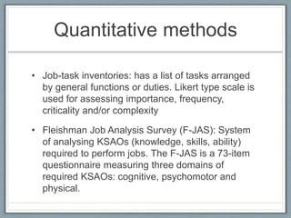 Quantitative methods
• Job-task inventories: has a list of tasks arranged
by general functions or duties. Likert type scale is
used for assessing importance, frequency,
criticality and/or complexity
• Fleishman Job Analysis Survey (F-JAS): System
of analysing KSAOs (knowledge, skills, ability)
required to perform jobs. The F-JAS is a 73-item
questionnaire measuring three domains of
required KSAOs: cognitive, psychomotor and
physical.
 