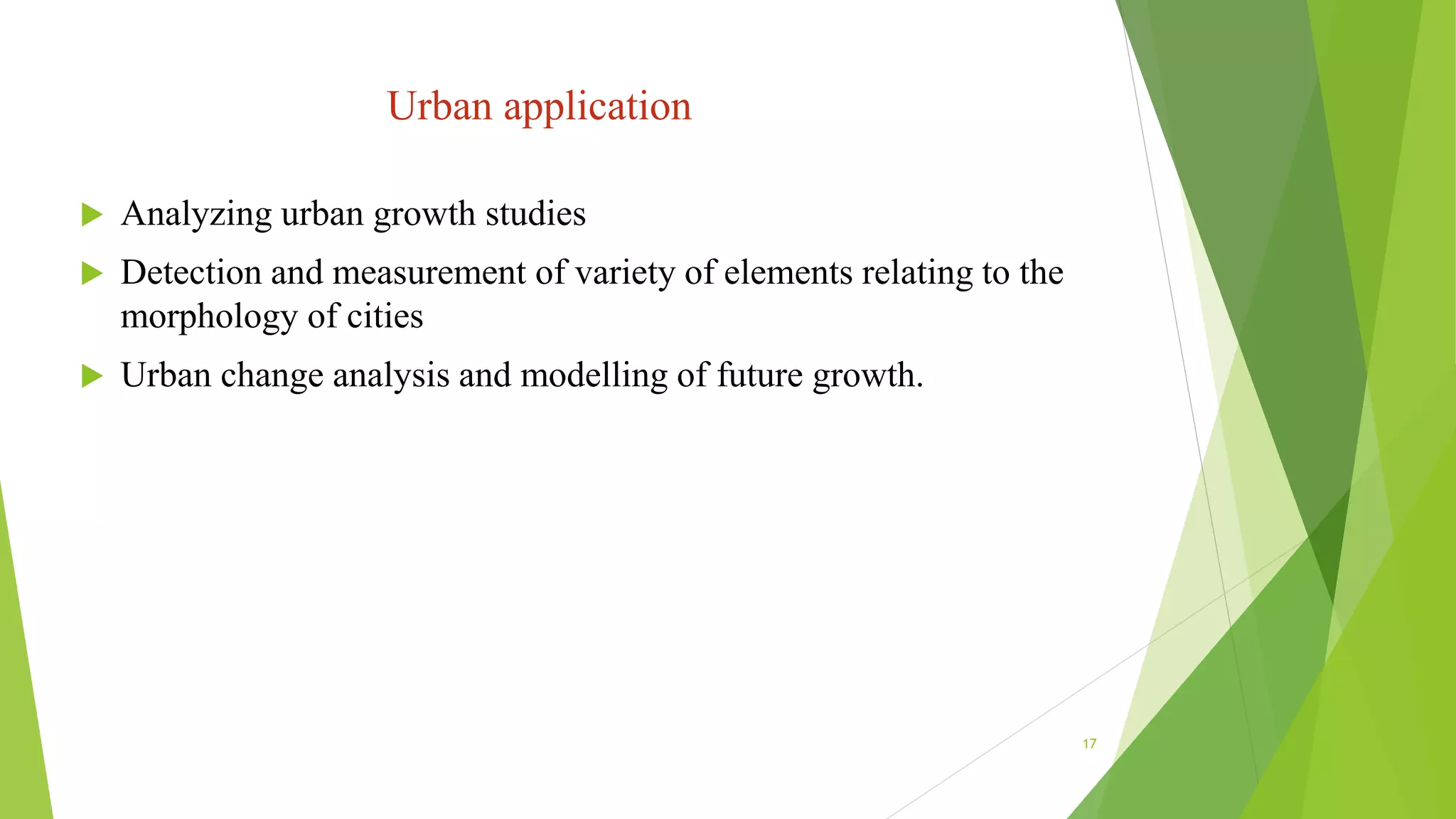 Urban application
 Analyzing urban growth studies
 Detection and measurement of variety of elements relating to the
morphology of cities
 Urban change analysis and modelling of future growth.
17
 