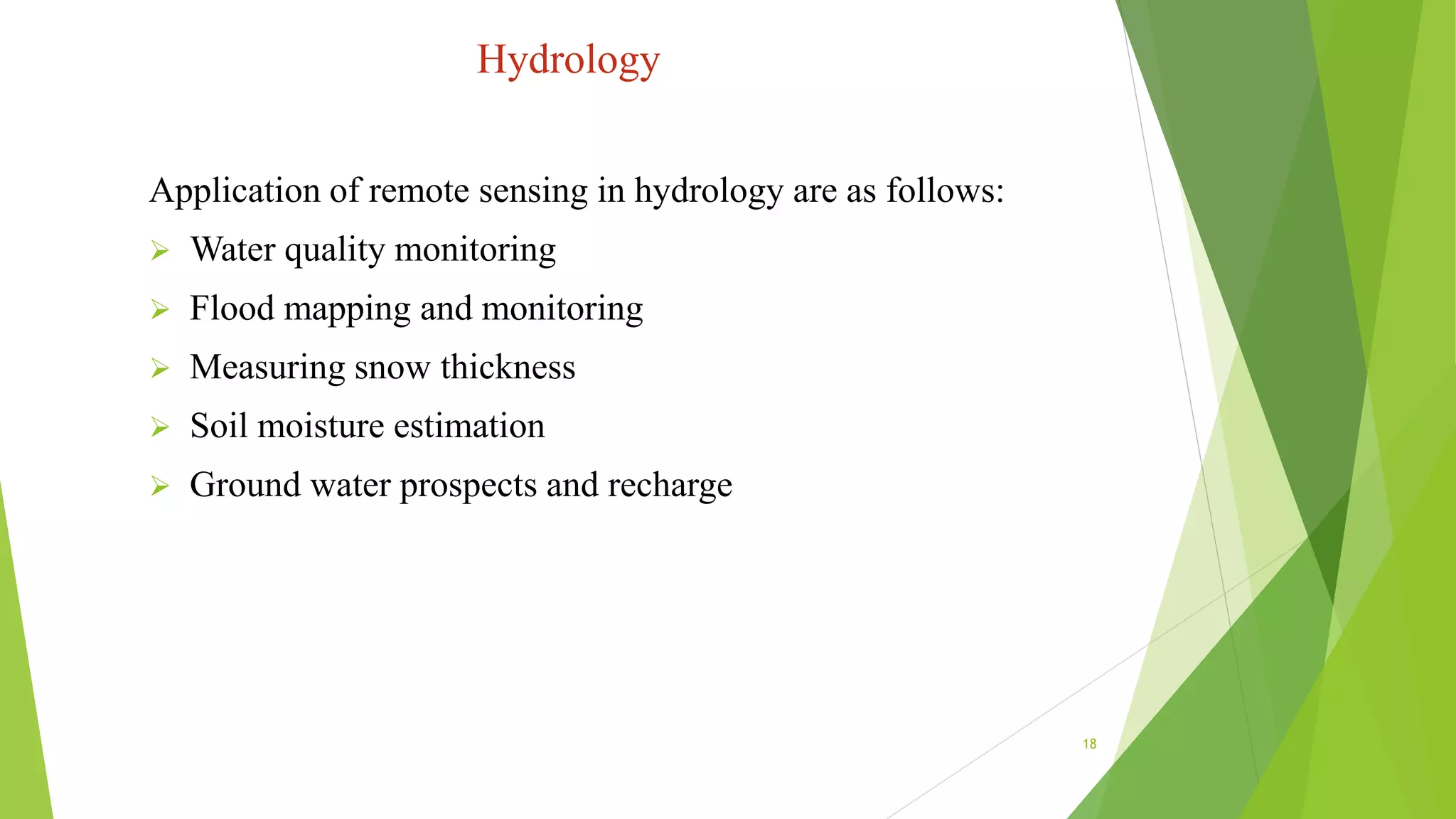 Hydrology
Application of remote sensing in hydrology are as follows:
 Water quality monitoring
 Flood mapping and monitoring
 Measuring snow thickness
 Soil moisture estimation
 Ground water prospects and recharge
18
 