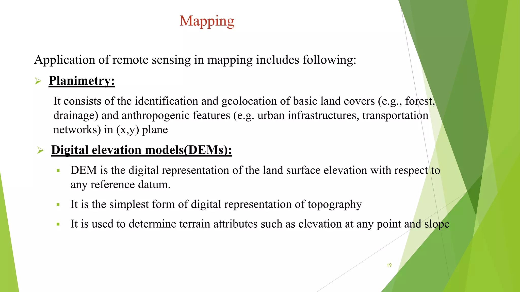 Mapping
Application of remote sensing in mapping includes following:
 Planimetry:
It consists of the identification and geolocation of basic land covers (e.g., forest,
drainage) and anthropogenic features (e.g. urban infrastructures, transportation
networks) in (x,y) plane
 Digital elevation models(DEMs):
 DEM is the digital representation of the land surface elevation with respect to
any reference datum.
 It is the simplest form of digital representation of topography
 It is used to determine terrain attributes such as elevation at any point and slope
19
 